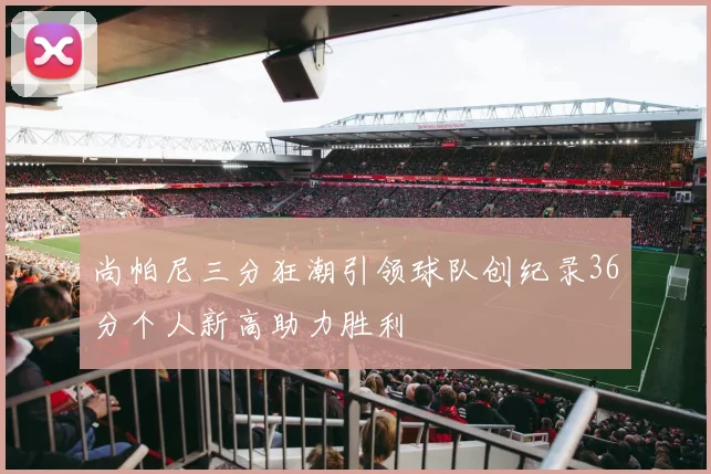 尚帕尼三分狂潮引领球队创纪录36分个人新高助力胜利