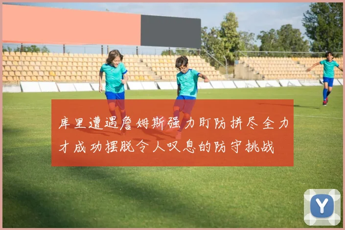 库里遭遇詹姆斯强力盯防拼尽全力才成功摆脱令人叹息的防守挑战