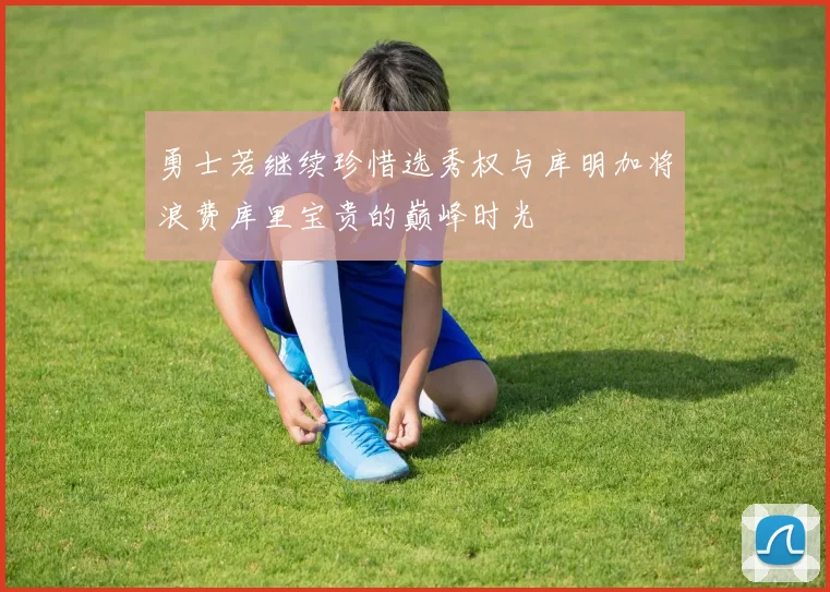 勇士若继续珍惜选秀权与库明加将浪费库里宝贵的巅峰时光
