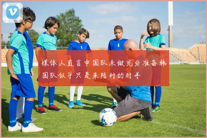 媒体人直言中国队未做充分准备韩国队似乎只是来陪衬的对手