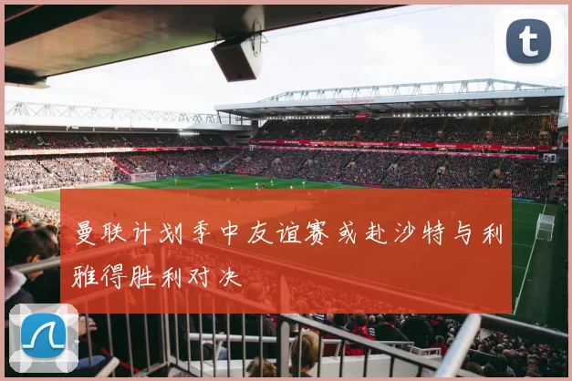 曼联计划季中友谊赛或赴沙特与利雅得胜利对决