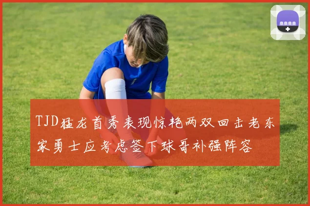 TJD猛龙首秀表现惊艳两双回击老东家勇士应考虑签下球哥补强阵容