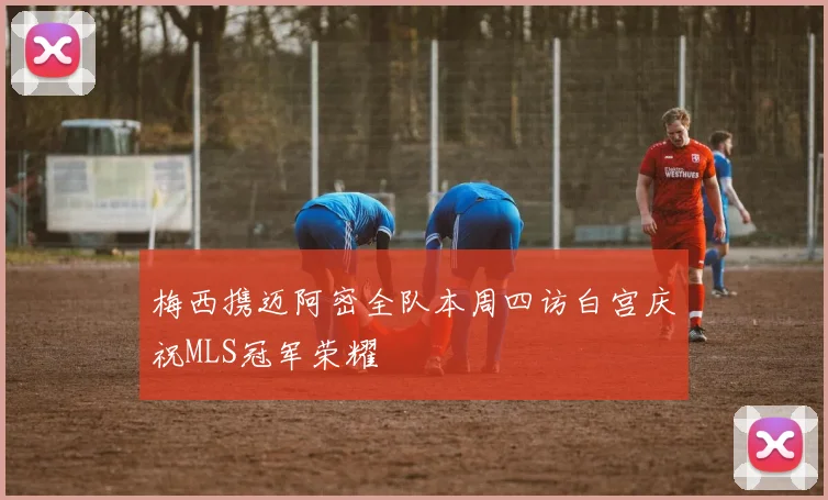 梅西携迈阿密全队本周四访白宫庆祝MLS冠军荣耀