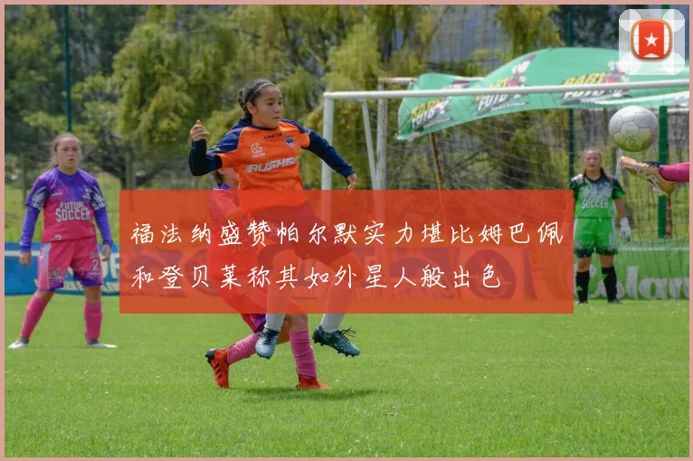福法纳盛赞帕尔默实力堪比姆巴佩和登贝莱称其如外星人般出色