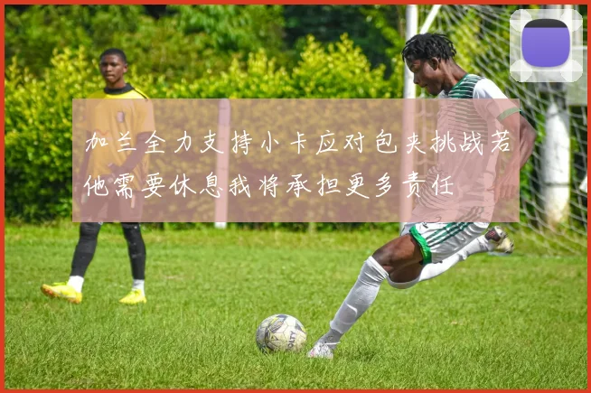 加兰全力支持小卡应对包夹挑战若他需要休息我将承担更多责任