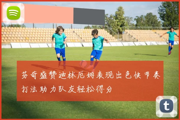 芬奇盛赞迪林厄姆表现出色快节奏打法助力队友轻松得分