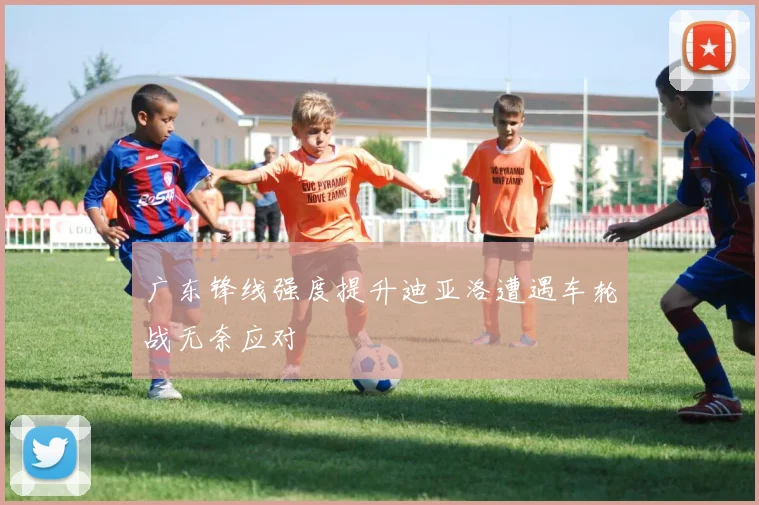 广东锋线强度提升迪亚洛遭遇车轮战无奈应对
