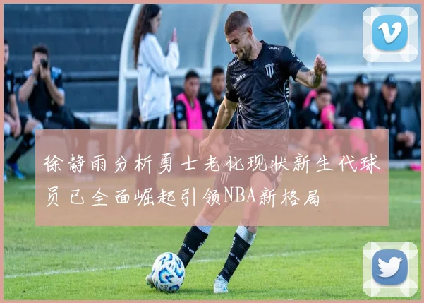 徐静雨分析勇士老化现状新生代球员已全面崛起引领NBA新格局