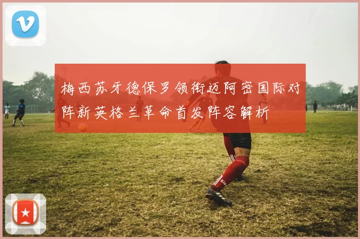 梅西苏牙德保罗领衔迈阿密国际对阵新英格兰革命首发阵容解析