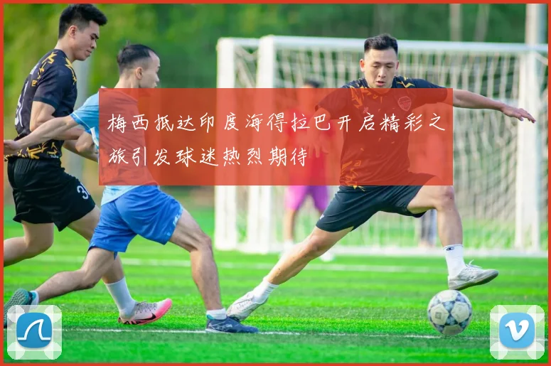 梅西抵达印度海得拉巴开启精彩之旅引发球迷热烈期待