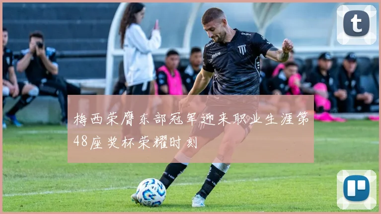 梅西荣膺东部冠军迎来职业生涯第48座奖杯荣耀时刻